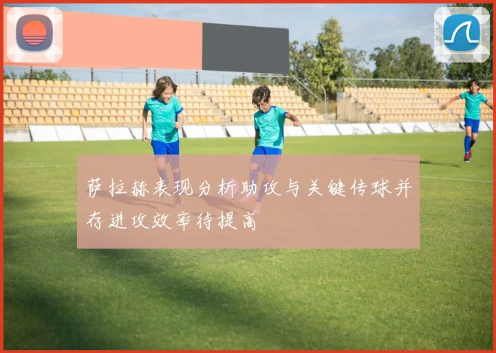萨拉赫表现分析助攻与关键传球并存进攻效率待提高