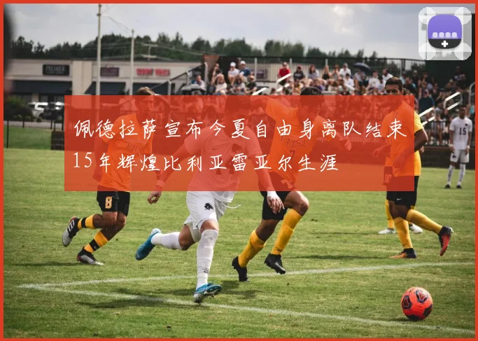 佩德拉萨宣布今夏自由身离队结束15年辉煌比利亚雷亚尔生涯