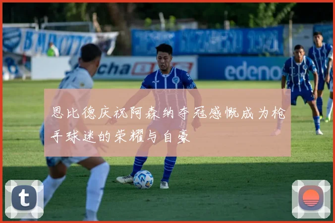 恩比德庆祝阿森纳夺冠感慨成为枪手球迷的荣耀与自豪