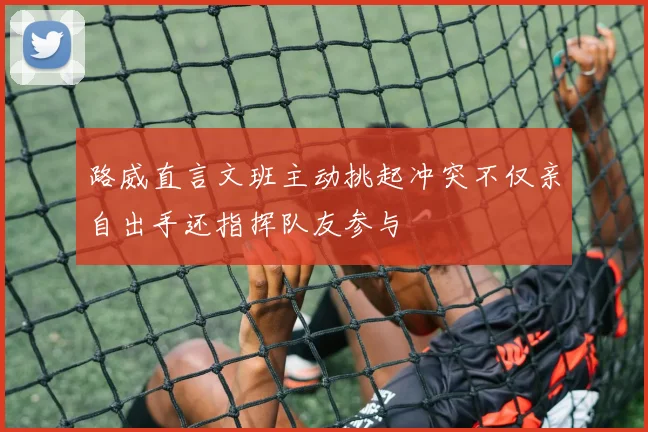 路威直言文班主动挑起冲突不仅亲自出手还指挥队友参与