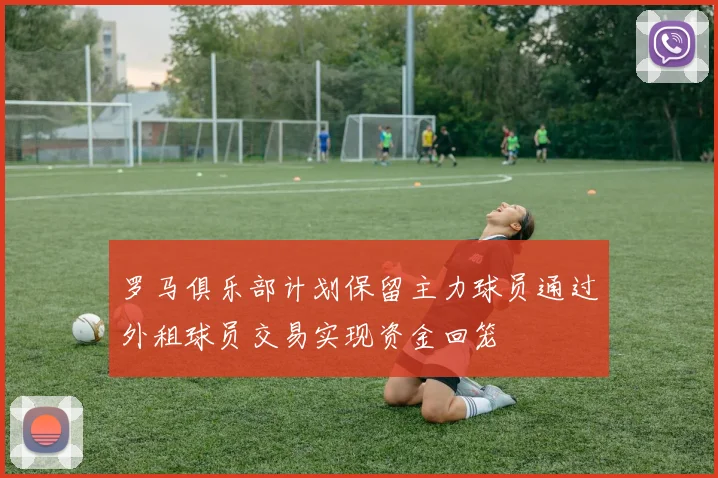 罗马俱乐部计划保留主力球员通过外租球员交易实现资金回笼