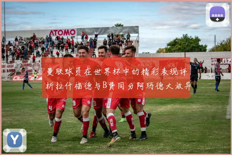 曼联球员在世界杯中的精彩表现评析拉什福德与B费同分阿玛德大放异彩