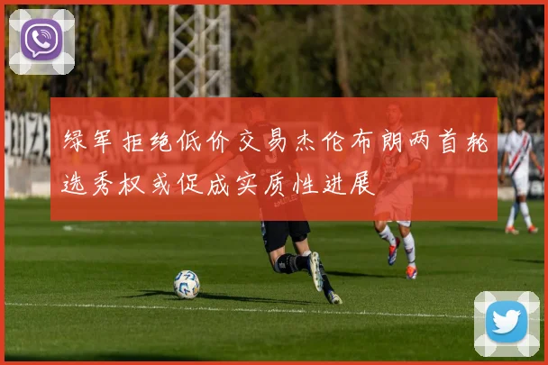 绿军拒绝低价交易杰伦布朗两首轮选秀权或促成实质性进展