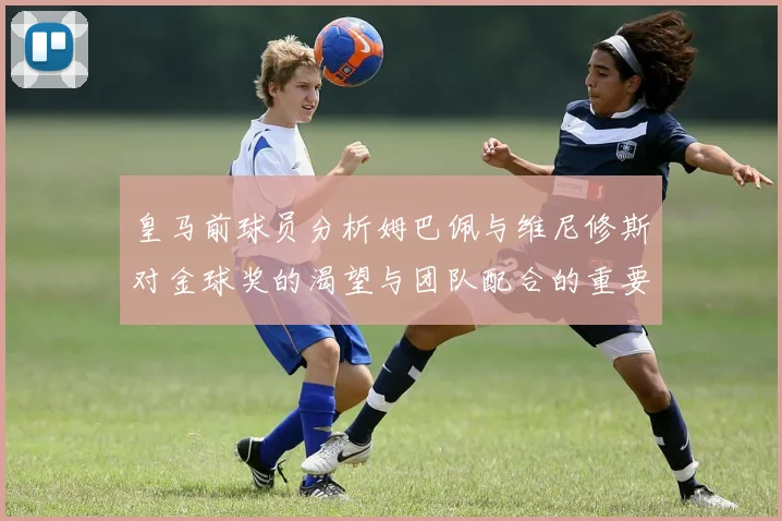 皇马前球员分析姆巴佩与维尼修斯对金球奖的渴望与团队配合的重要性