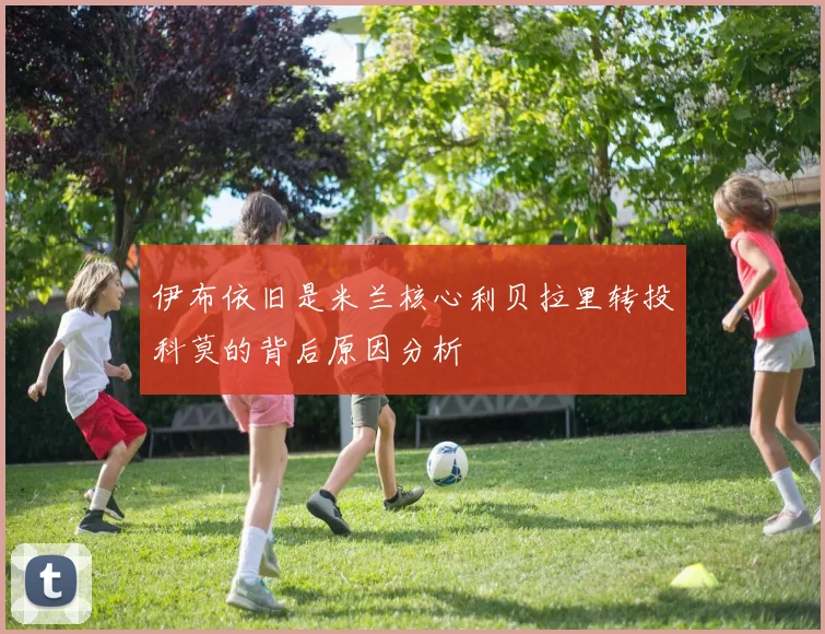 伊布依旧是米兰核心利贝拉里转投科莫的背后原因分析