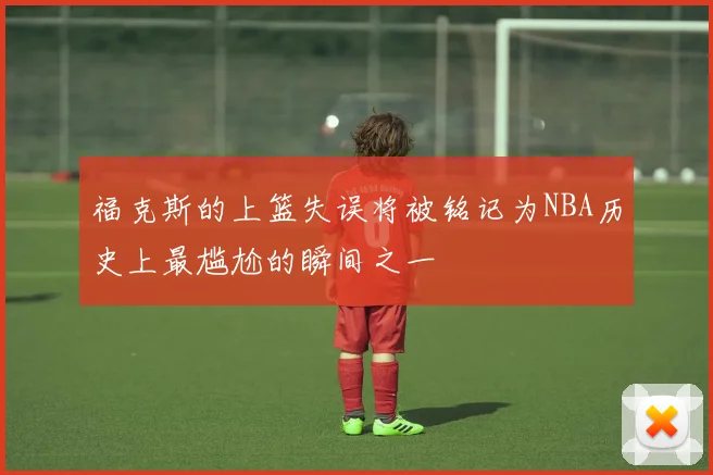 福克斯的上篮失误将被铭记为NBA历史上最尴尬的瞬间之一