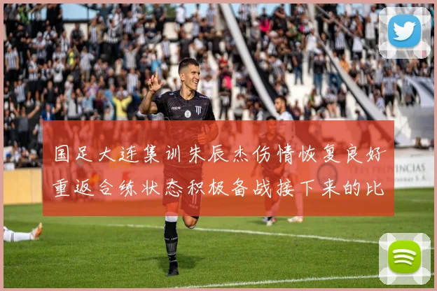 国足大连集训朱辰杰伤情恢复良好重返合练状态积极备战接下来的比赛
