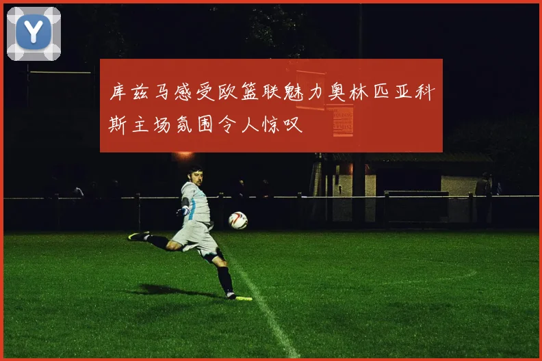 库兹马感受欧篮联魅力奥林匹亚科斯主场氛围令人惊叹