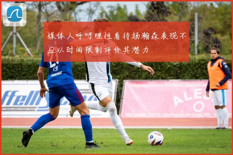 媒体人呼吁理性看待杨瀚森表现不应以时间限制评价其潜力