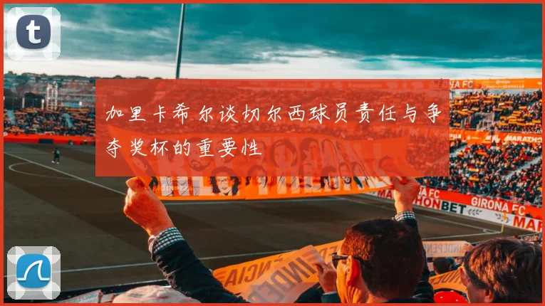 加里卡希尔谈切尔西球员责任与争夺奖杯的重要性