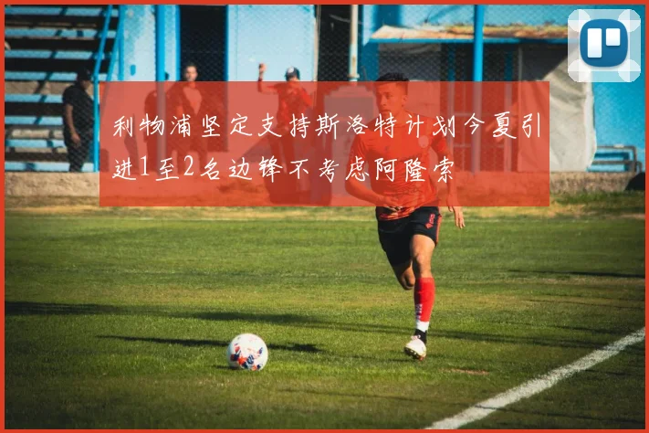 利物浦坚定支持斯洛特计划今夏引进1至2名边锋不考虑阿隆索