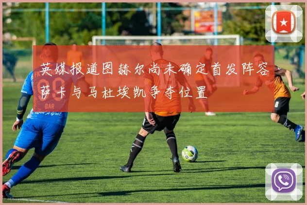 英媒报道图赫尔尚未确定首发阵容萨卡与马杜埃凯争夺位置