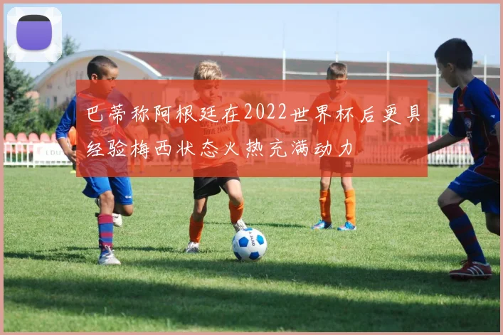巴蒂称阿根廷在2022世界杯后更具经验梅西状态火热充满动力